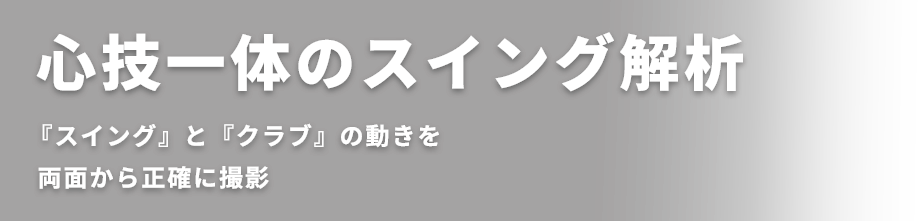 心技一体のスイング解析 『スイング』と『クラブ』の動きを 両面から正確に撮影